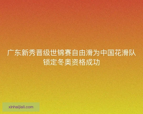 广东新秀晋级世锦赛自由滑为中国花滑队锁定冬奥资格成功
