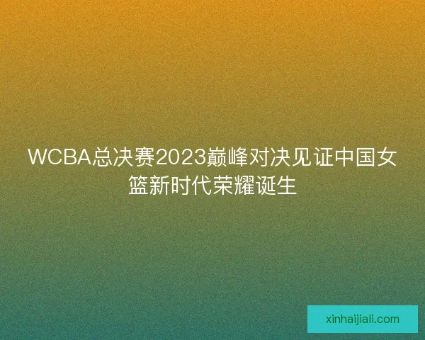 WCBA总决赛2023巅峰对决见证中国女篮新时代荣耀诞生