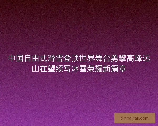 中国自由式滑雪登顶世界舞台勇攀高峰远山在望续写冰雪荣耀新篇章