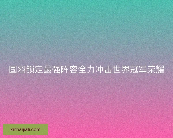国羽锁定最强阵容全力冲击世界冠军荣耀
